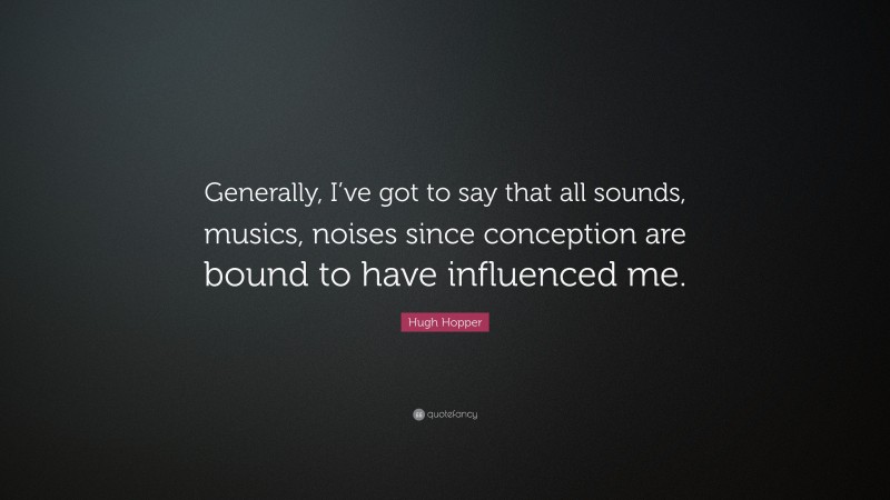 Hugh Hopper Quote: “Generally, I’ve got to say that all sounds, musics, noises since conception are bound to have influenced me.”