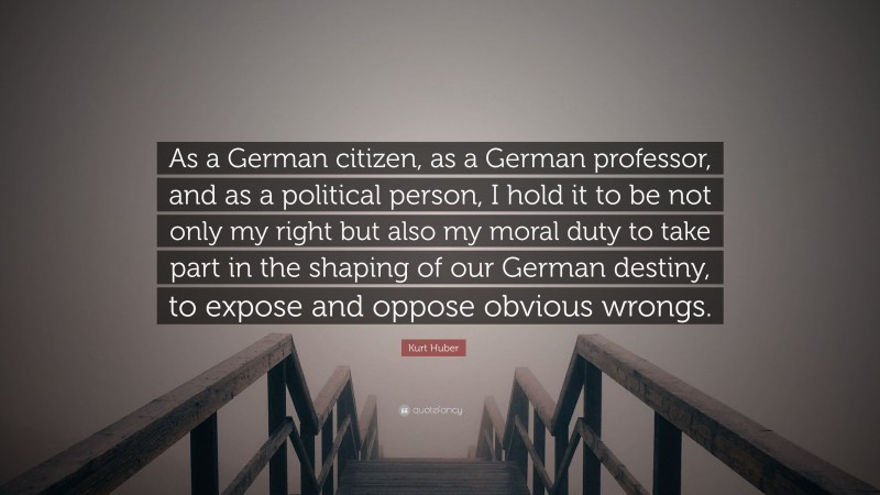 Kurt Huber Quote: “As a German citizen, as a German professor, and as a political person, I hold it to be not only my right but also my moral duty to take part in the shaping of our German destiny, to expose and oppose obvious wrongs.”