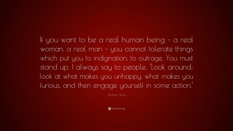 Stéphane Hessel Quote: “If you want to be a real human being – a real woman, a real man – you cannot tolerate things which put you to indignation, to outrage. You must stand up. I always say to people, ‘Look around; look at what makes you unhappy, what makes you furious, and then engage yourself in some action.’”