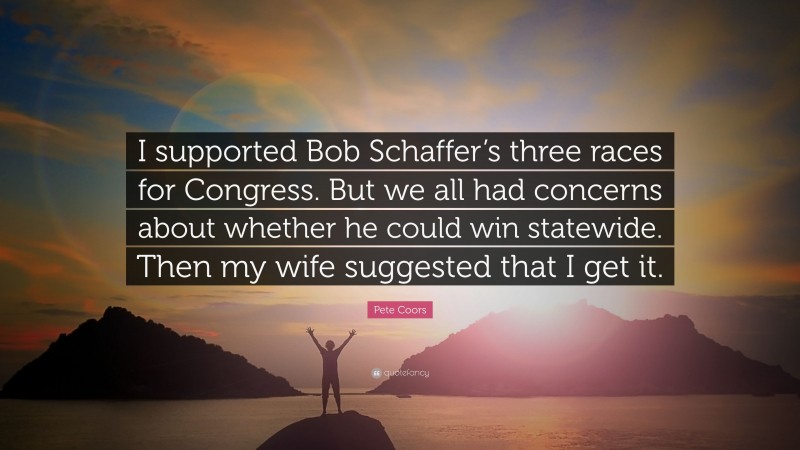 Pete Coors Quote: “I supported Bob Schaffer’s three races for Congress. But we all had concerns about whether he could win statewide. Then my wife suggested that I get it.”