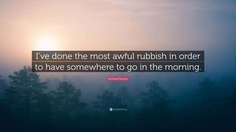 Richard Burton Quote: “I’ve done the most awful rubbish in order to have somewhere to go in the morning.”