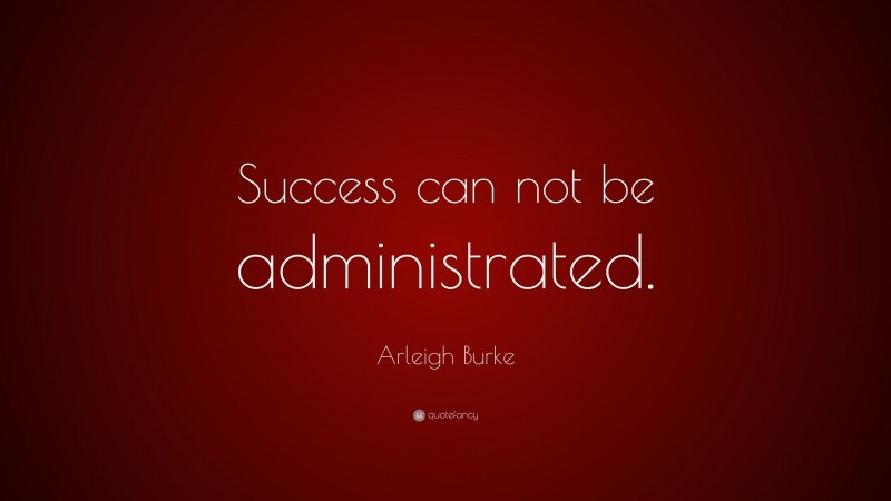 Arleigh Burke Quote: “Success can not be administrated.”
