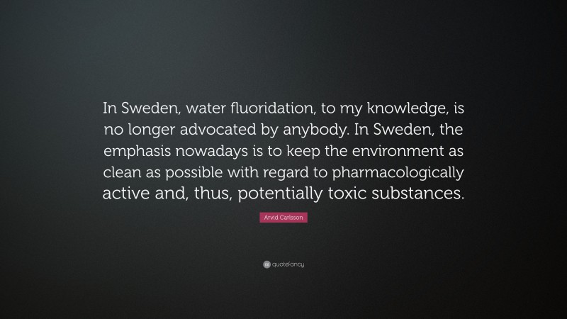 Arvid Carlsson Quote: “In Sweden, water fluoridation, to my knowledge, is no longer advocated by anybody. In Sweden, the emphasis nowadays is to keep the environment as clean as possible with regard to pharmacologically active and, thus, potentially toxic substances.”