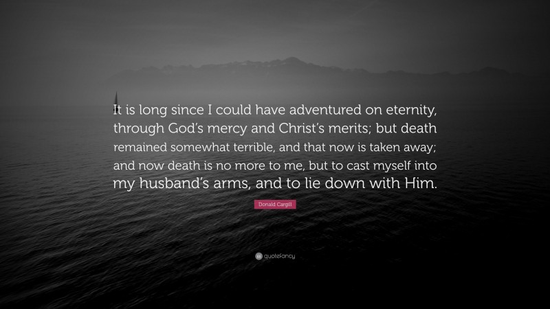 Donald Cargill Quote: “It is long since I could have adventured on eternity, through God’s mercy and Christ’s merits; but death remained somewhat terrible, and that now is taken away; and now death is no more to me, but to cast myself into my husband’s arms, and to lie down with Him.”