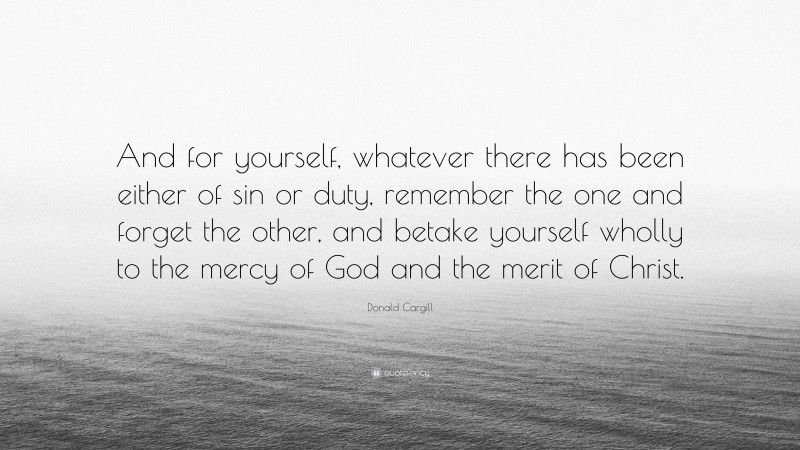 Donald Cargill Quote: “And for yourself, whatever there has been either of sin or duty, remember the one and forget the other, and betake yourself wholly to the mercy of God and the merit of Christ.”