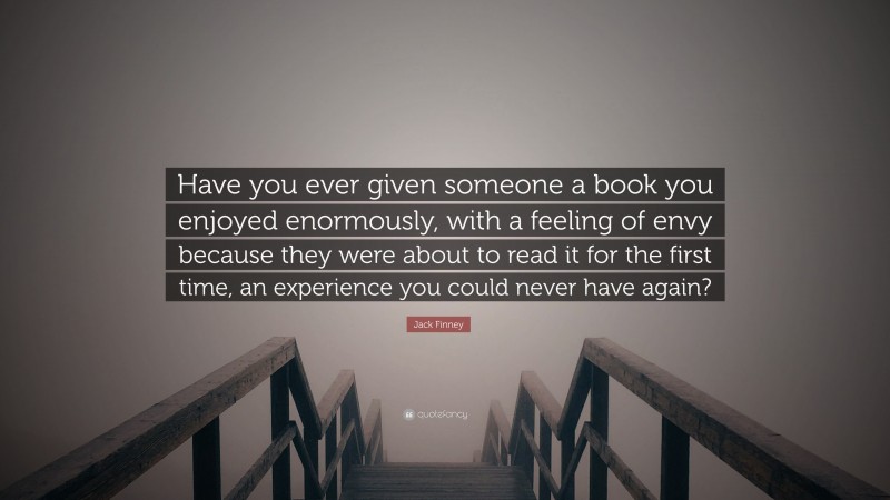 Jack Finney Quote: “Have you ever given someone a book you enjoyed enormously, with a feeling of envy because they were about to read it for the first time, an experience you could never have again?”