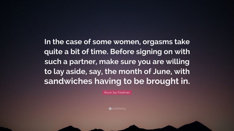 Bruce Jay Friedman Quote: “In the case of some women, orgasms take quite a bit of time. Before signing on with such a partner, make sure you are willing to lay aside, say, the month of June, with sandwiches having to be brought in.”