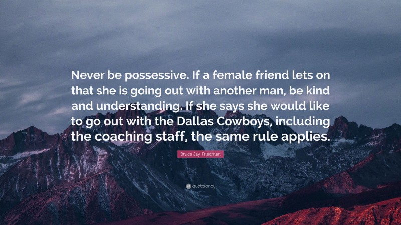 Bruce Jay Friedman Quote: “Never be possessive. If a female friend lets on that she is going out with another man, be kind and understanding. If she says she would like to go out with the Dallas Cowboys, including the coaching staff, the same rule applies.”