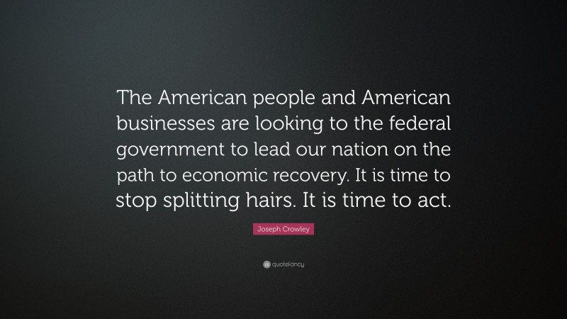 Joseph Crowley Quote: “The American people and American businesses are looking to the federal government to lead our nation on the path to economic recovery. It is time to stop splitting hairs. It is time to act.”