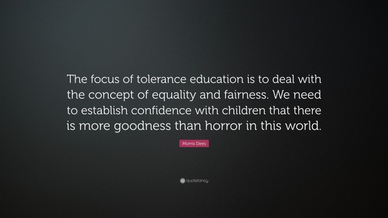 Morris Dees Quote: “The focus of tolerance education is to deal with the concept of equality and fairness. We need to establish confidence with children that there is more goodness than horror in this world.”