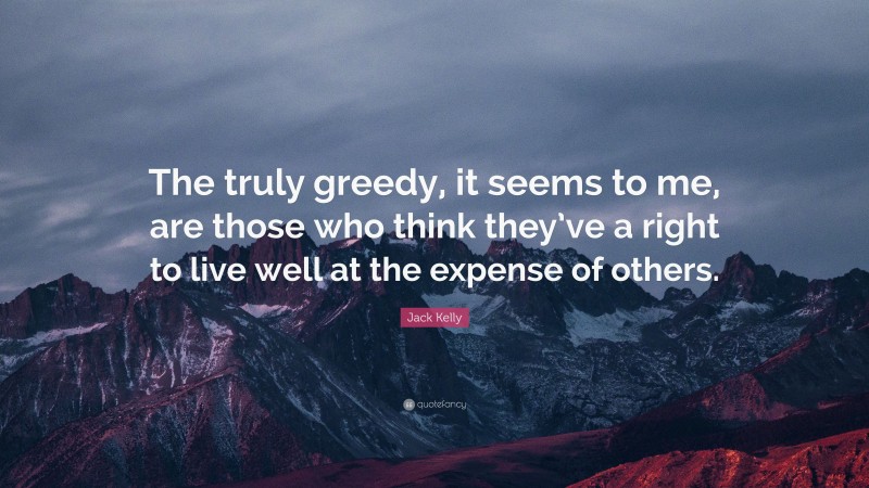 Jack Kelly Quote: “The truly greedy, it seems to me, are those who think they’ve a right to live well at the expense of others.”