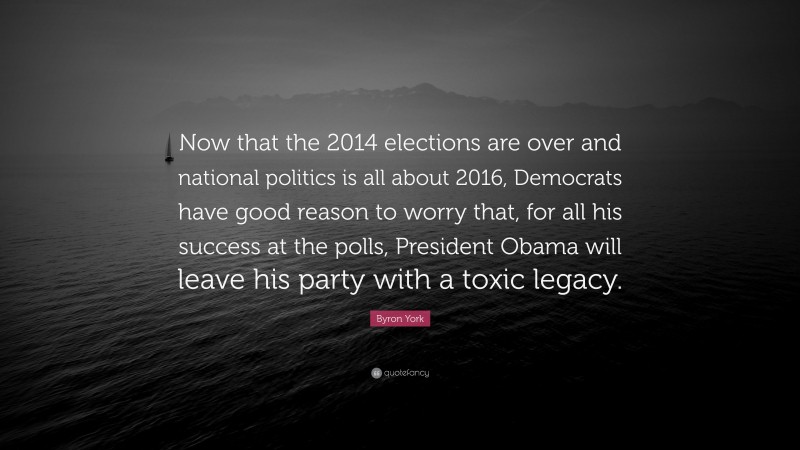 Byron York Quote: “Now that the 2014 elections are over and national politics is all about 2016, Democrats have good reason to worry that, for all his success at the polls, President Obama will leave his party with a toxic legacy.”