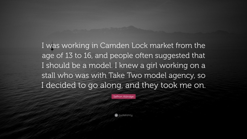 Saffron Aldridge Quote: “I was working in Camden Lock market from the age of 13 to 16, and people often suggested that I should be a model. I knew a girl working on a stall who was with Take Two model agency, so I decided to go along, and they took me on.”