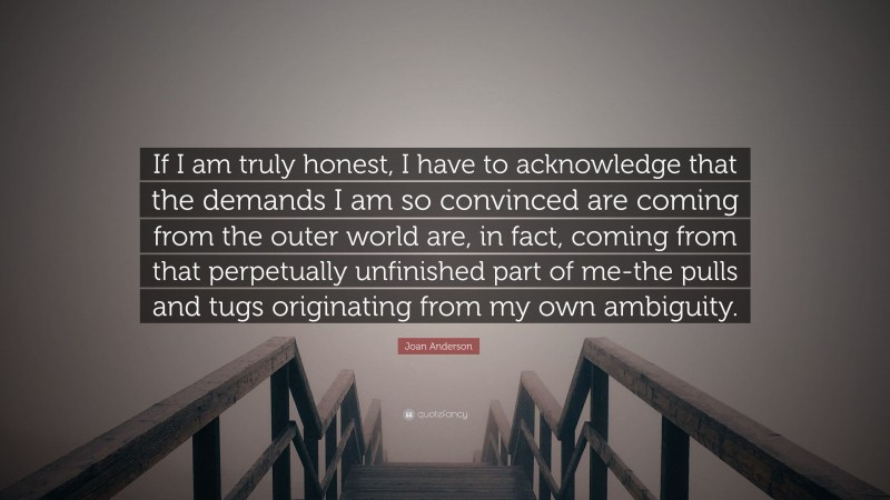 Joan Anderson Quote: “If I am truly honest, I have to acknowledge that the demands I am so convinced are coming from the outer world are, in fact, coming from that perpetually unfinished part of me-the pulls and tugs originating from my own ambiguity.”