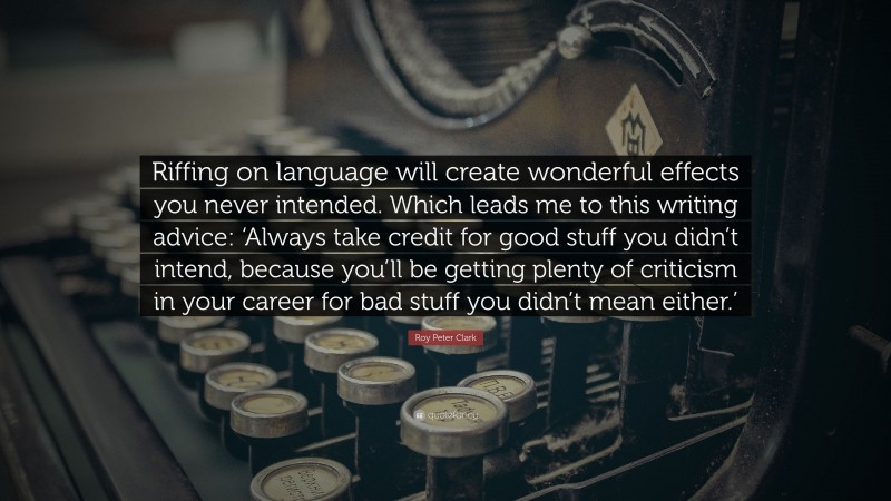 Roy Peter Clark Quote: “Riffing on language will create wonderful effects you never intended. Which leads me to this writing advice: ‘Always take credit for good stuff you didn’t intend, because you’ll be getting plenty of criticism in your career for bad stuff you didn’t mean either.’”