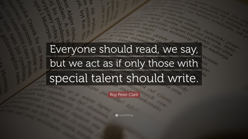 Roy Peter Clark Quote: “Everyone should read, we say, but we act as if only those with special talent should write.”