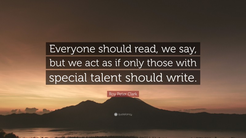 Roy Peter Clark Quote: “Everyone should read, we say, but we act as if only those with special talent should write.”