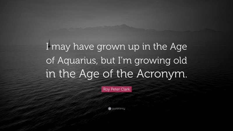 Roy Peter Clark Quote: “I may have grown up in the Age of Aquarius, but I’m growing old in the Age of the Acronym.”