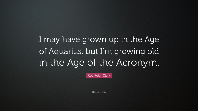 Roy Peter Clark Quote: “I may have grown up in the Age of Aquarius, but I’m growing old in the Age of the Acronym.”