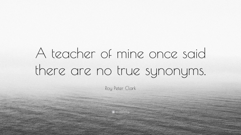 Roy Peter Clark Quote: “A teacher of mine once said there are no true synonyms.”