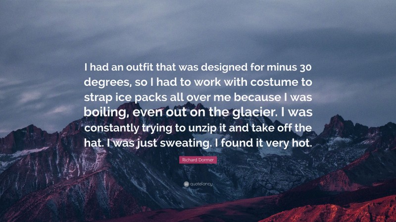 Richard Dormer Quote: “I had an outfit that was designed for minus 30 degrees, so I had to work with costume to strap ice packs all over me because I was boiling, even out on the glacier. I was constantly trying to unzip it and take off the hat. I was just sweating. I found it very hot.”
