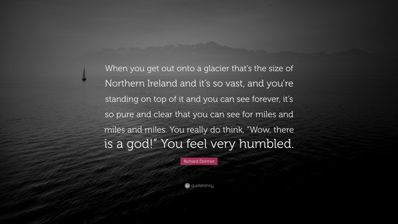 Richard Dormer Quote: “When you get out onto a glacier that’s the size of Northern Ireland and it’s so vast, and you’re standing on top of it and you can see forever, it’s so pure and clear that you can see for miles and miles and miles. You really do think, “Wow, there is a god!” You feel very humbled.”