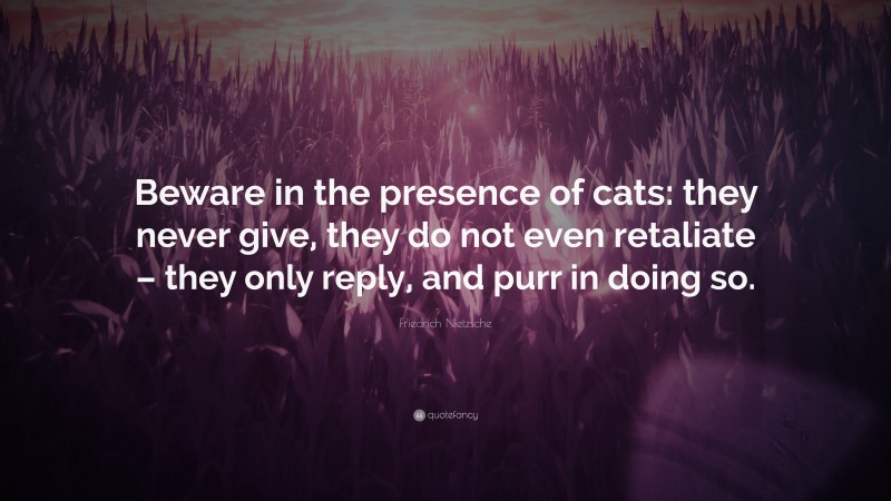 Friedrich Nietzsche Quote: “Beware in the presence of cats: they never give, they do not even retaliate – they only reply, and purr in doing so.”