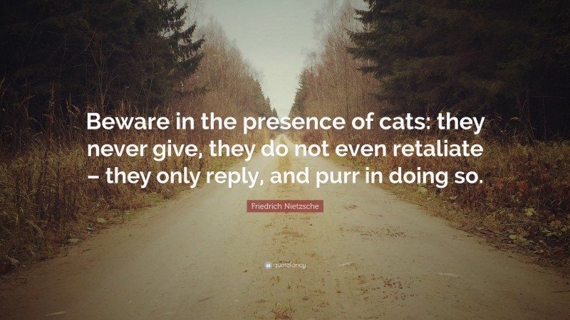 Friedrich Nietzsche Quote: “Beware in the presence of cats: they never give, they do not even retaliate – they only reply, and purr in doing so.”