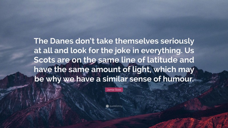 Jamie Sives Quote: “The Danes don’t take themselves seriously at all and look for the joke in everything. Us Scots are on the same line of latitude and have the same amount of light, which may be why we have a similar sense of humour.”