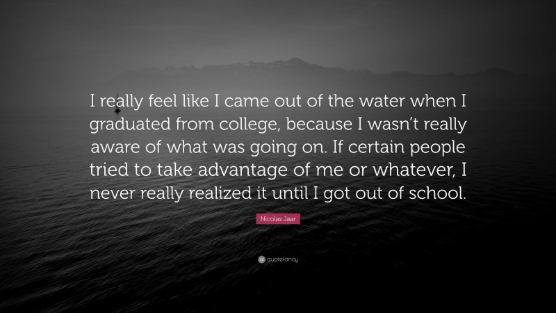 Nicolas Jaar Quote: “I really feel like I came out of the water when I graduated from college, because I wasn’t really aware of what was going on. If certain people tried to take advantage of me or whatever, I never really realized it until I got out of school.”