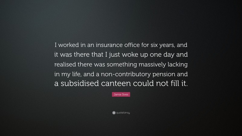 Jamie Sives Quote: “I worked in an insurance office for six years, and it was there that I just woke up one day and realised there was something massively lacking in my life, and a non-contributory pension and a subsidised canteen could not fill it.”