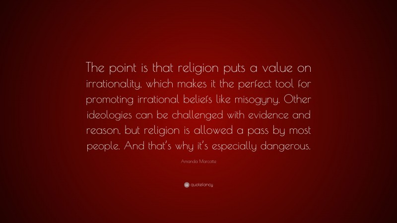 Amanda Marcotte Quote: “The point is that religion puts a value on irrationality, which makes it the perfect tool for promoting irrational beliefs like misogyny. Other ideologies can be challenged with evidence and reason, but religion is allowed a pass by most people. And that’s why it’s especially dangerous.”
