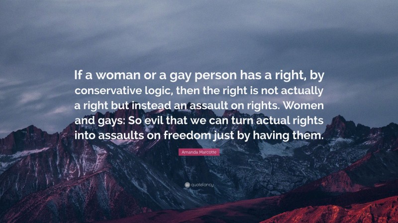 Amanda Marcotte Quote: “If a woman or a gay person has a right, by conservative logic, then the right is not actually a right but instead an assault on rights. Women and gays: So evil that we can turn actual rights into assaults on freedom just by having them.”