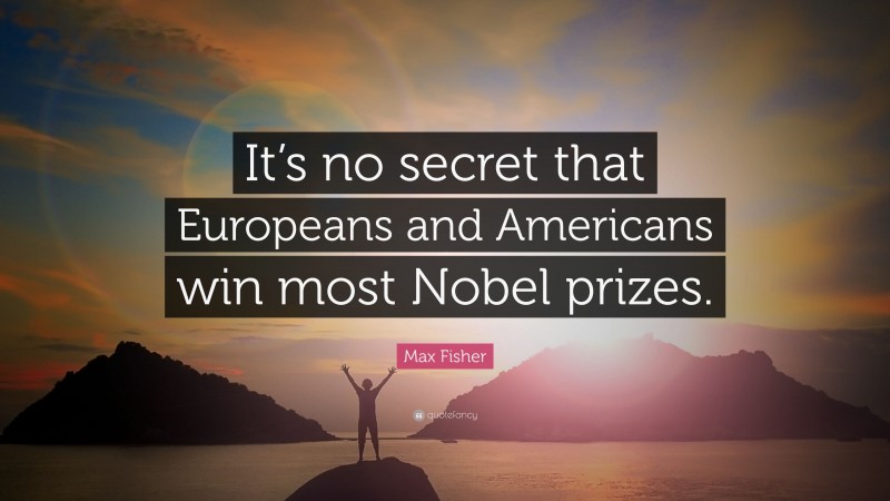 Max Fisher Quote: “It’s no secret that Europeans and Americans win most Nobel prizes.”
