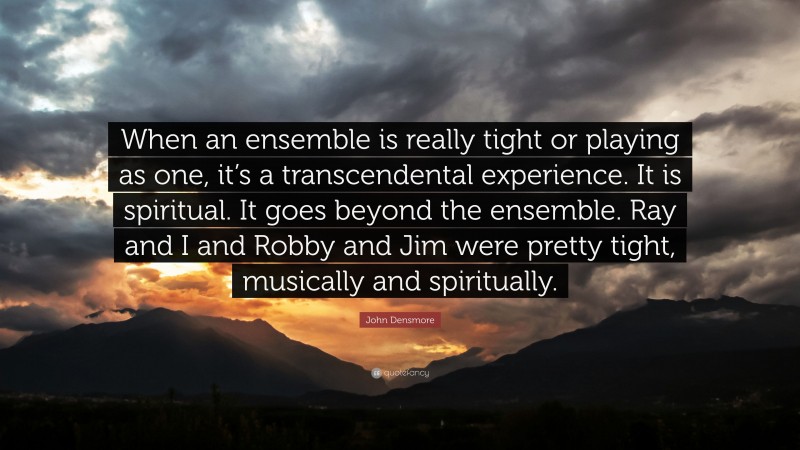 John Densmore Quote: “When an ensemble is really tight or playing as one, it’s a transcendental experience. It is spiritual. It goes beyond the ensemble. Ray and I and Robby and Jim were pretty tight, musically and spiritually.”