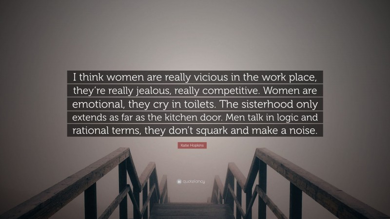 Katie Hopkins Quote: “I think women are really vicious in the work place, they’re really jealous, really competitive. Women are emotional, they cry in toilets. The sisterhood only extends as far as the kitchen door. Men talk in logic and rational terms, they don’t squark and make a noise.”