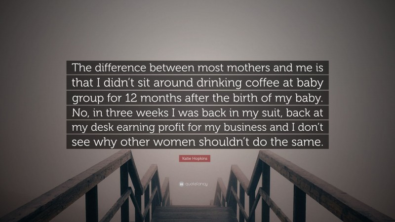 Katie Hopkins Quote: “The difference between most mothers and me is that I didn’t sit around drinking coffee at baby group for 12 months after the birth of my baby. No, in three weeks I was back in my suit, back at my desk earning profit for my business and I don’t see why other women shouldn’t do the same.”