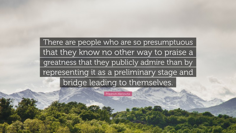 Friedrich Nietzsche Quote: “There are people who are so presumptuous that they know no other way to praise a greatness that they publicly admire than by representing it as a preliminary stage and bridge leading to themselves.”