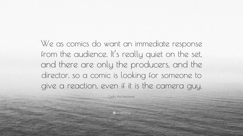 Cedric the Entertainer Quote: “We as comics do want an immediate response from the audience. It’s really quiet on the set, and there are only the producers, and the director, so a comic is looking for someone to give a reaction, even if it is the camera guy.”