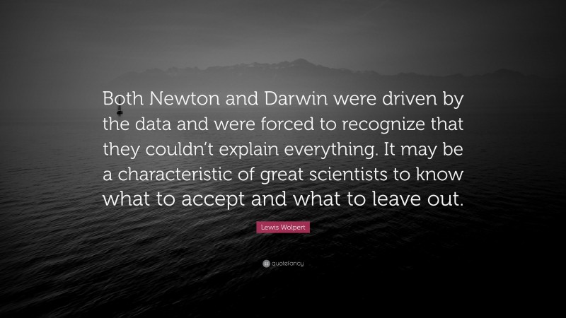 Lewis Wolpert Quote: “Both Newton and Darwin were driven by the data and were forced to recognize that they couldn’t explain everything. It may be a characteristic of great scientists to know what to accept and what to leave out.”