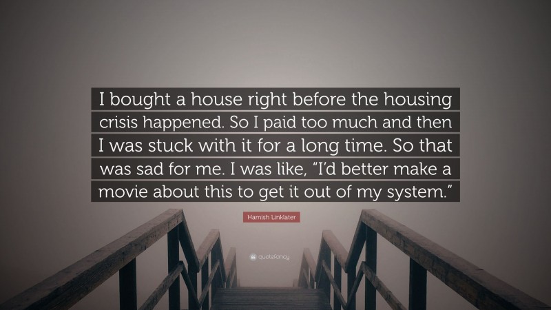 Hamish Linklater Quote: “I bought a house right before the housing crisis happened. So I paid too much and then I was stuck with it for a long time. So that was sad for me. I was like, “I’d better make a movie about this to get it out of my system.””