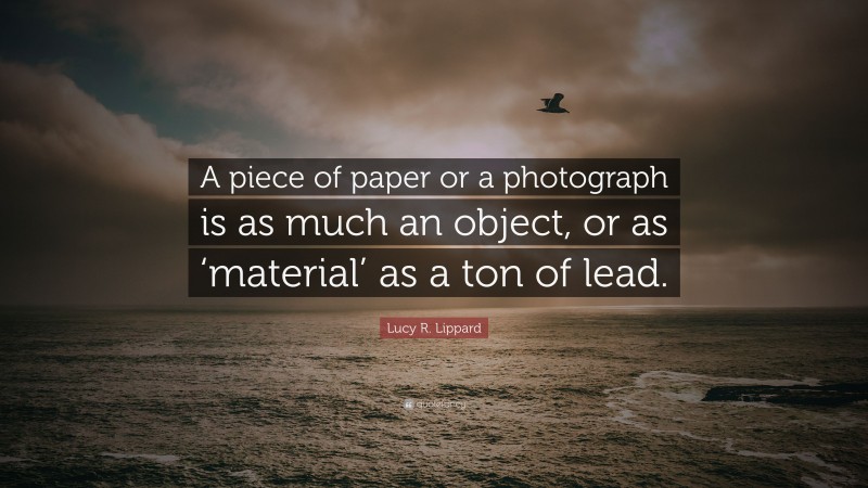 Lucy R. Lippard Quote: “A piece of paper or a photograph is as much an object, or as ‘material’ as a ton of lead.”