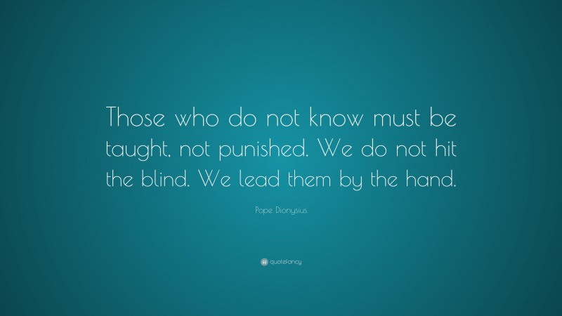 Pope Dionysius Quote: “Those who do not know must be taught, not punished. We do not hit the blind. We lead them by the hand.”