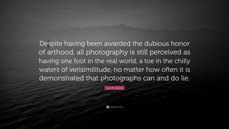 Lucy R. Lippard Quote: “Despite having been awarded the dubious honor of arthood, all photography is still perceived as having one foot in the real world, a toe in the chilly waters of verisimilitude, no matter how often it is demonstrated that photographs can and do lie.”