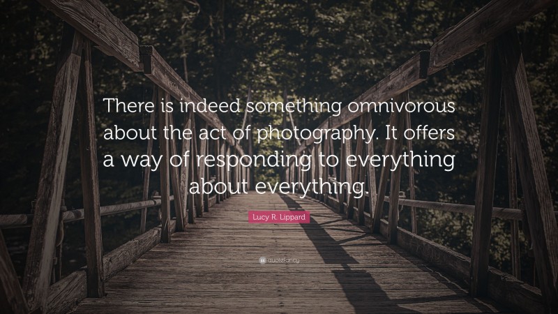 Lucy R. Lippard Quote: “There is indeed something omnivorous about the act of photography. It offers a way of responding to everything about everything.”