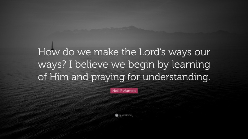 Neill F. Marriott Quote: “How do we make the Lord’s ways our ways? I believe we begin by learning of Him and praying for understanding.”