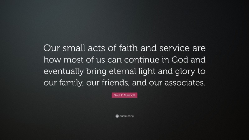 Neill F. Marriott Quote: “Our small acts of faith and service are how most of us can continue in God and eventually bring eternal light and glory to our family, our friends, and our associates.”