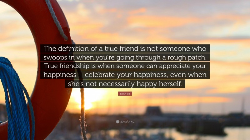 Sarah Jio Quote: “The definition of a true friend is not someone who swoops in when you’re going through a rough patch. True friendship is when someone can appreciate your happiness – celebrate your happiness, even when she’s not necessarily happy herself.”