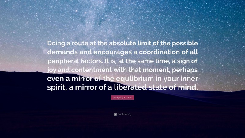 Wolfgang Gullich Quote: “Doing a route at the absolute limit of the possible demands and encourages a coordination of all peripheral factors. It is, at the same time, a sign of joy and contentment with that moment, perhaps even a mirror of the equlibrium in your inner spirit, a mirror of a liberated state of mind.”