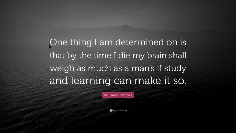 M. Carey Thomas Quote: “One thing I am determined on is that by the time I die my brain shall weigh as much as a man’s if study and learning can make it so.”